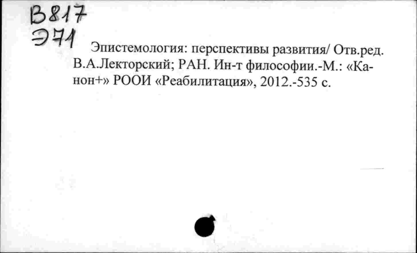 ﻿е>«п

Эпистемология: перспективы развития/ Отв.ред.
В.А.Лекторский; РАН. Ин-т философии.-М.: «Ка-
нон-1-» РООИ «Реабилитация», 2012.-535 с.